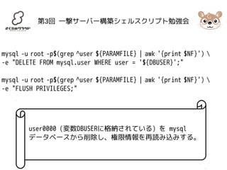 第3回 一撃サーバー構築シェルスクリプト勉強会 
mysql -u root -p$(grep ^user ${PARAMFILE} | awk '{print $NF}')  
-e "DELETE FROM mysql.user WHERE user = '${DBUSER}';" 
mysql -u root -p$(grep ^user ${PARAMFILE} | awk '{print $NF}')  
-e "FLUSH PRIVILEGES;" 
user0000 (変数DBUSERに格納されている) を mysql 
データベースから削除し、権限情報を再読み込みする。 
 