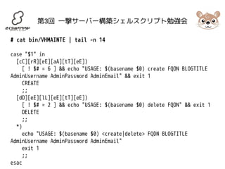 第3回 一撃サーバー構築シェルスクリプト勉強会 
# cat bin/VHMAINTE | tail -n 14 
case "$1" in 
[cC][rR][eE][aA][tT][eE]) 
[ ! $# = 6 ] && echo "USAGE: $(basename $0) create FQDN BLOGTITLE 
AdminUsername AdminPassword AdminEmail" && exit 1 
CREATE 
;; 
[dD][eE][lL][eE][tT][eE]) 
[ ! $# = 2 ] && echo "USAGE: $(basename $0) delete FQDN" && exit 1 
DELETE 
;; 
*) 
echo "USAGE: $(basename $0) <create|delete> FQDN BLOGTITLE 
AdminUsername AdminPassword AdminEmail" 
exit 1 
;; 
esac 
 