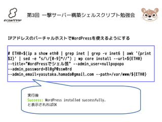 第3回 一撃サーバー構築シェルスクリプト勉強会 
IPアドレスのバーチャルホストでWordPressを使えるようにする 
# ETH0=$(ip a show eth0 | grep inet | grep -v inet6 | awk '{print 
$2}' | sed -e "s//[0-9]*//") ; wp core install --url=${ETH0} 
--title="WordPressでシェル芸" --admin_user=nullpopopo 
--admin_password=Bl0gP@ssw0rd 
--admin_email=yasutaka.hamada@gmail.com --path=/var/www/${ETH0} 
実行後 
Success: WordPress installed successfully. 
と表示されればOK 
 