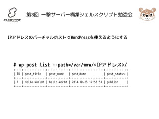 第3回 一撃サーバー構築シェルスクリプト勉強会 
IPアドレスのバーチャルホストでWordPressを使えるようにする 
# wp post list --path=/var/www/<IPアドレス>/ 
+----+--------------+-------------+---------------------+-------------+ 
| ID | post_title | post_name | post_date | post_status | 
+----+--------------+-------------+---------------------+-------------+ 
| 1 | Hello world! | hello-world | 2014-10-25 17:53:51 | publish | 
+----+--------------+-------------+---------------------+-------------+ 
 