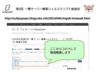 第3回 一撃サーバー構築シェルスクリプト勉強会 
http://nullpopopo.blogcube.info/2014/09/ichigeki-kotaeall.html 
ここからコピペして 
環境構築します 
 
