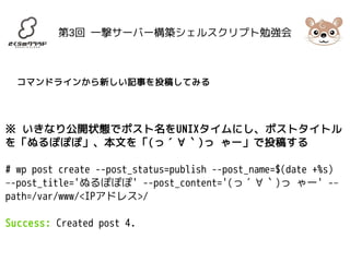 第3回 一撃サーバー構築シェルスクリプト勉強会 
コマンドラインから新しい記事を投稿してみる 
※ いきなり公開状態でポスト名をUNIXタイムにし、ポストタイトル 
を「ぬるぽぽぽ」、本文を「(っ´∀｀)っ ゃー」で投稿する 
# wp post create --post_status=publish --post_name=$(date +%s) 
–-post_title='ぬるぽぽぽ' --post_content='(っ´∀｀)っ ゃー' -– 
path=/var/www/<IPアドレス>/ 
Success: Created post 4. 
 