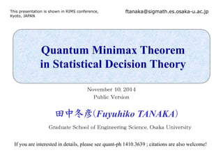 This presentation is shown in RIMS conference, 
Kyoto, JAPAN 
ftanaka@sigmath.es.osaka-u.ac.jp 
Quantum Minimax Theorem 
in Statistical Decision Theory 
November 10, 2014 
PPuubblliic VVerrsiionn 
田中冬彦((Fuyuhiko TANAKA)) 
Graduate School of Engineering Science, Osaka University 
If you are interested in details, please see quant-ph 1410.3639 ; citations are also welcome! 
 