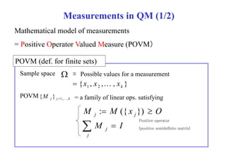 Measurements in QM (1/2) 
Mathematical model of measurements 
= Positive Operator Valued Measure (POVM） 
POVM (def def. for finite sets) 
Sample space  = Possible values for a measurement 
{ , , , } 1 2 k  x x  x 
POVM { POVM{ M j } j  1 1,  , k = a family of linear ops ops. satisfying 
M M x O j j : ({ }) 
 
  
j 
j M I 
Positive operator 
(positive semidefinite matrix) 
 