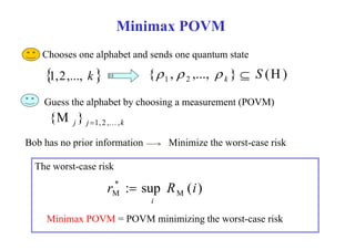 Minimax POVM 
１．Chooses one alphabet and sends one quantum state 
  { , ,..., } (H) 1 2 S k 1,2,..., k     
Guess the alphabet by choosing a measurement (POVM) 
j j 1, 2 , ,k 
{M }   
Minimize the worst-case risk 
Bob has no prior information 
* 
The worst-case risk 
: sup ( ) M 
*M 
r R i 
i 
 
Minimax POVM = POVM minimizing the worst-case risk 
 