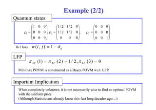 states 
Example (2/2) 
1 0 0 1/ 2 1/ 2 0 
 
 
  
 
 
  
0 0 0 
 
 
  
Quantum , 
 
0 0 0 1 2 
 
, 1/ 2 1/ 2 0 
 
   . 
0 0 0 
0 0 0 
   
  
 
 
   
  
 
0 0 0 3 
0 0 1 
   
  
 
  
0-1 loss ij w(i, j)  1   
LFP 
(1)  (2)  1 / 2, (3)  0 LF LF LF    
Minimax POVM is constructed as a Bayes POVM w.r.t. LFP. 
Important li i 
Implication 
When completely unknown, it is not necessarily wise to find an optimal POVM 
with the uniform prior. 
(Although Statisticians already know this fact long decades ago…) 
 