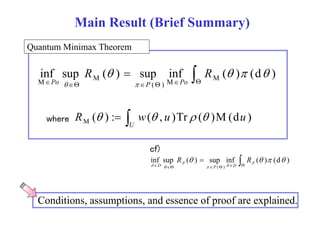 Main Result (Brief Summary) 
Quantum Minimax Theorem 
      
R R 
inf sup ( )  sup inf ( ) (d ) M M ( ) 
M M 
    
Po   
P Po 
R (  )   ( )T (  
)M(d ) 
: w( , u Tr du M where  U 
 
R R 
cf) 
inf sup ( )  sup inf ( ) (d )   
  
D D 
    
 P ( )  Conditions, assumptions, and essence of proof are explained. 
 