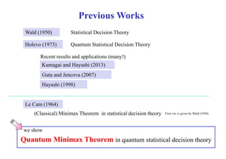 Previous Works 
Wald (1950) 
Statistical Decision Theory 
H l Holevo (1973) Q t Quantum St titi Statistical lD ii Decision Th 
Theory 
Recent results and applications (many!) 
Kumagai and Hayashi (2013) 
Guta and Jencova (2007) 
Hayashi (1998) 
Le Cam (1964) 
( Classical) Minimax Theorem in statistical decision theory 
) y First ver. is given by Wald (1950) 
we show 
Quantum Minimax Theorem in quantum statistical decision theory 
 