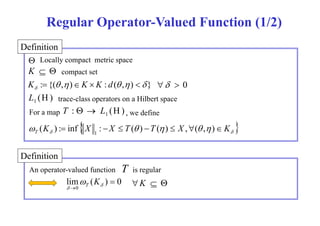 Regular Operator-Valued Function (1/2) 
Definition 
 
K   
Locally compact metric space 
compact set 
: {( , ) : ( , )  }  K  K  K d  
  0 
(H) trace-class operators on a Hilbert space 1 L 
: (H) 1 T   L 
For a map , we define 
     K X X T  T  X   K T ( ) : inf :   ( )  ( )  ,( , ) 1 
Definition 
An operator-valued function T 
 K T K   
lim ( ) 0 
0 
 
   
is regular 
 