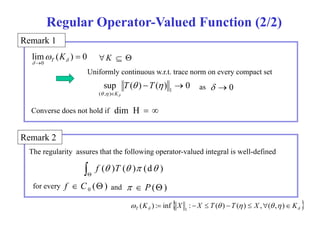 Regular Operator-Valued Function (2/2) 
Remark 1 
lim ( ) 0 
 K T K  
    
0 
Uniformly continuous w.r.t. trace norm on every compact set 
as 
sup T (  ) T 
(  
)  
0 
 0 
Converse does not hold if 
1 
( , ) 
K 
dim H 
  
 
   
Remark 2 
The regularity assures that the following operator-valued integral is well-defined 
 
 
f ( )T ( ) (d ) 
for every ( )   P () 0 f 
 C  and 
     K X X T  T  X   K T ( ) : inf :   ( )  ( )  ,( , ) 1 
y  