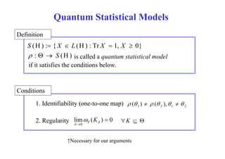 Quantum Statistical Models 
Definition 
S (H) : {X  L(H) : Tr X  1, X  0} 
 :   S (H) is called a quantum statistical model 
if it satisfies the conditions below. 
Conditions 
1. Identifiability (one-to-one map) 1 2 1 2  ( )   ( ),   
2. Regularity lim ( ) 0 
0 
T  K  
K   
   
↑Necessary for our arguments 
 
