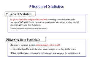 Mission of Statistics 
Mission of Statistics 
To give a desirable and plausible method according to statistical models, 
purpose of inference (point estimation, prediction, hypothesis testing, model 
selection, etc.), and loss functions. 
*Precise evaluation of estimation error is secondary. 
Difference from Pure Math 
Statistics is required to meet various needs in the world 
→ Significant problems in statistics have changed according to the times 
(This trivial fact does not seem to be known so much except for statisticians.) 
 