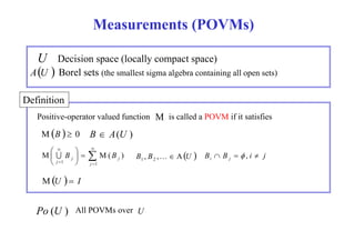 Measurements (POVMs) 
U Decision space (locally compact space) 
  
AU Borel sets (the smallest sigma algebra containing all open sets) 
D fi i i 
Definition 
M 
Positive-operator valued function is called a POVM if it satisfies 
B  A(U ) 
 
MB   0 
 
  
  
  U B B A j i B B   
 
 
M  B M( B ) 
 
  
 
j j 
1 1 
j 
j 
, , 1 2  i j   ,  
MU   I 
Po (U ) All POVMs over U 
 