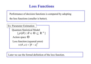 Loss Functions 
Performance of decision functions is compared by adopting 
the loss functions (smaller is better). 
Ex: Parameter Estimation 
Quantum Statistical Model 
{  ( ) :    R m } 
 
Action space 
Loss function (squared error) 
2 w( , a )    a 
Later we see the formal definition of the loss function. 
 