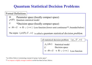 Quantum Statistical Decision Problems 
Formal Definitions 
 Parameter space (locally compact space) 
 ( ) Quantum statistical model 
U *Decision p space ( y locally p compact p ) 
space) 
w :  U  R  { } Loss function (lower semi continuous**; bounded below) 
The triplet ( ( ),U , w) l d bl 
is called a quantum statistical decision problem. 
cf) statistical decision ( p U w) 
problem 
,,  
p (dx ) Statistical model  
U Decision space 
w :  U  R  { } Loss function 
*we follow Holevo’s terminology instead of saying “action space”. 
** we impose a slightly stronger condition on the loss than LeCam, Holevo. 
 