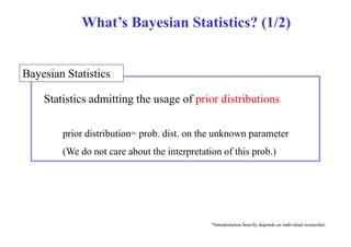 What’s Bayesian Statistics? (1/2) 
Bayesian Statistics 
S i i Statistics d i i admitting h the usage of f i prior di ib i 
distributions 
prior distribution= prob. dist. on the unknown parameter 
(We do not care about the interpretation of this prob.) 
*Interpretation heavily depends on individual researcher. 
 