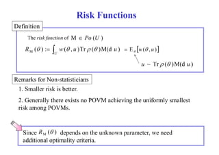 D fi iti 
Risk Functions 
Definition 
The risk function of 
M  Po (U ) 
R ( ) : w( , u )Tr ( )M(d u ) M     E w( , u )   
  
U 
u ~ Tr ( )M(d u ) 
R kf N i i i 
1. Smaller risk is better. 
Remarks for Non-statisticians 
2. Generally there exists no POVM achieving the uniformly smallest 
risk among POVMs. 
Since R M (  
) depends on the unknown parameter, we need 
additional optimality criteria. 
 