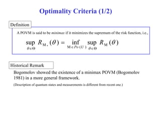 Optimality Criteria (1/2) 
Definition 
A POVM is said to be minimax if it minimizes the supremum of the risk function, i.e., 
sup ( ) inf sup ( ) M M 
R   R 
 
M* M ( )  Po U  
  
Historical Remark 
Bogomolov showed the existence of a minimax POVM (Bogomolov 
1981) in a more general framework. 
(Description of quantum states and measurements is different from recent one.) 
 