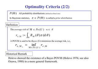 Optimality Criteria (2/2) 
P() All probability distributions (defined on Borel sets) 
In y Bayesian , statistics,   ( P() is called a p 
prior distribution. 
Definition 
The average risk of M  P o ( U ) w.r.t.  
 R 
(  ) (d  ) 
: ,M M   r  
A POVM is said to be Bayes if it minimizes the average risk, i.e., 
,M M ( ) ,M inf    r r 
Po U 
 
Historical Remark 
Holevo showed the existence of a Bayes POVM (Holevo 1976; see also 
Ozawa, 1980) in a more general framework. 
 