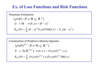 Ex. of Loss Functions and Risk Functions 
Parameter Estimation 
{ ( ) :    R m } 
U   2 w( , u )    u 
R ( ) u Tr ( )M(d u ) 2 
M     E [ ] 2    u  
   
U 
Construction of Predictive Density Operator 
{ ( ) n :    R p } 
U  S (H  m ) w( , u )  D ( ( )  m || u ) 
    
R ( ) D( ( ) m || u )Tr ( ) m M(d u ) M      U 
 