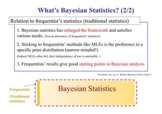 What’s Bayesian Statistics? (2/2) 
Relation to frequentist’s statistics (traditional statistics) 
1 1. Bayesian statistics has enlarged the framework and satisfies 
various needs. (Not an alternative of frequentists’ statistics!) 
2 2. Sticking to frequentists frequentists’ methods like MLEs is the preference to a 
specific prior distribution (narrow-minded!) 
(Indeed, MLEs often fail; their independence of loss is unstuaible ) 
3. Frequentists’ results give good starting points to Bayesian analysis 
For details, see, e.g., C. Robert, Bayesian Choice Chap.11 
Frequentists 
(T diti l 
Bayesian Statistics 
Traditional 
statistics) 
 