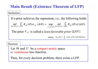 Main Result (Existence Theorem of LFP) 
Definition 
If a prior supremum, i.e., achieves the supremum i e the following holds 
 R    R    
     
inf ( ) (d )  sup inf ( ) (d ) M ( ) M ( ) 
M ( ) M 
P Po U 
Po U LF 
 The prior L F is called a least favorable prior（LFP）.  
  
R ( ) : w( , u )Tr ( )M(du ) M where     
U 
Theorem 
Let  and U be a p compact metric p 
space. 
w: continuous loss function. 
Then, for every decision problem, there exists a LFP. 
 