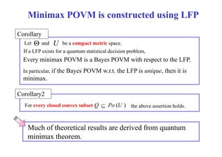 Minimax POVM is constructed using LFP 
Corollary 
Let  and U 
be a compact space 
metric space. 
If a LFP exists for a quantum statistical decision problem, 
Every minimax POVM is a Bayes POVM with LFP 
respect to the LFP. 
In particular, if the Bayes POVM w.r.t. the LFP is unique, then it is 
minimax. 
y 
Corollary2 
For every closed convex subset Q  Po (U ) the above assertion holds. 
Much of theoretical results are derived from quantum 
minimax theorem. 
 