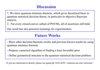Discussion 
1. We show quantum minimax theorem, which gives theoretical basis in 
quantum statistical decision theory, in particular in objective Bayesian 
analysis. 
2. For every closed convex subset of POVMs, all of assertions still hold. 
Our result has also practical meanings for experimenters. 
Future Works 
FutureWorks 
- Show other decision-theoretic results and previous known results by using 
quantum minimax theorem 
- Propose a practical algorithm of finding a least favorable prior 
- Define geometrical structure in the quantum statistical decision problem 
If you are interested in details, please see quant-ph 1410.3639 ; citations are also welcome! 

