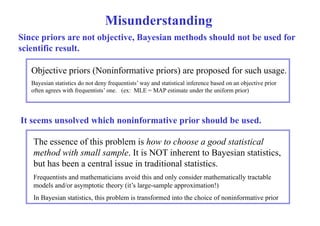 Misunderstanding 
Since priors are not objective, Bayesian methods should not be used for 
scientific result. 
Objective priors (Noninformative priors) are proposed for such usage. 
Bayesian statistics do not deny frequentists’ way and statistical inference based on an objective prior 
often agrees with frequentists’ one. (ex: MLE = MAP estimate under the uniform prior) 
It seems unsolved which noninformative prior should be used. 
The essence of this problem is how to choose a good statistical 
method with small sample. It is NOT inherent to Bayesian statistics, 
but has been a central issue in traditional statistics. 
Frequentists and mathematicians avoid this and only consider mathematically tractable 
models and/or asymptotic theory (it’s large-sample approximation!) 
In Bayesian statistics, this problem is transformed into the choice of noninformative prior 
 