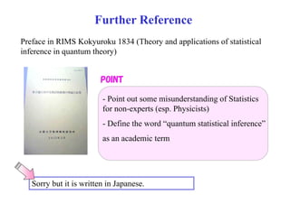 Further Reference 
Preface in RIMS Kokyuroku 1834 (Theory and applications of statistical 
inference in quantum theory) 
POINT 
- Point out some misunderstanding of Statistics 
g 
for non-experts (esp. Physicists) 
- Define the word “quantum statistical inference” 
as an academic term 
Sorry but it is written in Japanese. 
 