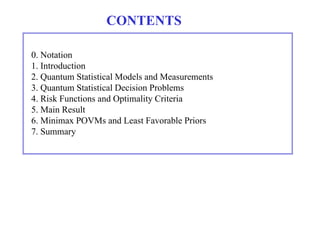 CONTENTS 
0. Notation 
1. Introduction 
2. Quantum Statistical Models and Measurements 
3. Quantum Statistical Decision Problems 
4. Risk Functions and Optimality Criteria 
5. Main Result 
6. Minimax POVMs and Least Favorable Priors 
7. Summary 
 