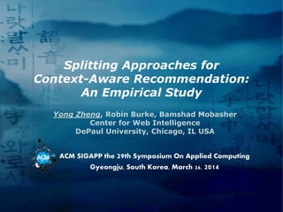 Splitting Approaches for
Context-Aware Recommendation:
An Empirical Study
Yong Zheng, Robin Burke, Bamshad Mobasher
Center for Web Intelligence
DePaul University, Chicago, IL USA
ACM SIGAPP the 29th Symposium On Applied Computing
Gyeongju, South Korea, March 26, 2014
 