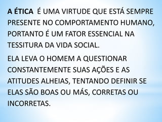 A ÉTICA É UMA VIRTUDE QUE ESTÁ SEMPRE
PRESENTE NO COMPORTAMENTO HUMANO,
PORTANTO É UM FATOR ESSENCIAL NA
TESSITURA DA VIDA SOCIAL.
ELA LEVA O HOMEM A QUESTIONAR
CONSTANTEMENTE SUAS AÇÕES E AS
ATITUDES ALHEIAS, TENTANDO DEFINIR SE
ELAS SÃO BOAS OU MÁS, CORRETAS OU
INCORRETAS.
 
