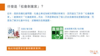 什麼是「社會創業家」？
近年，面對各種社會問題，社會企業成為解決問題的新解方，因而誕生了許多「社會創業
家」。創業對於「社會創業家」而言，不再是單純為了個人的自我實現或是賺取財富，而
是為了解決社會中存在、卻難解的各類議題。
街遊 / 曾文勤
培訓街友成為導覽員，漂泊的人生
和街頭求生的經驗讓他們有不同於
一般人的視角，帶著遊客一探台北
的另外一面。
直接跟農夫買 / 金欣儀
創辦人用擅長的筆，成為堅持友善
耕作小農的左右手，將小農的每一
分用心放到網站平台上販售，為小
農分擔風險。
點此知道更多社會創業家案例….
 