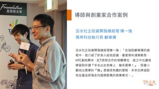 導師與創業家合作案例
活水社企投資開發總經理 陳一強
瑪帛科技執行長 顧偉揚
活水社企投資開發總經理陳一強：「在協助顧偉揚的過
程中，我介紹了許多人給他認識，像是飛利浦策略長、
HTC創始夥伴、ICT長照合作的相關單位，這之中也讓我
學習到所謂『羊毛出在狗身上，豬來買單！』，陪著小
顧找出買單的『豬』是個很有趣的歷程，未來也將協助
他從產品研發走向服務販售的商業模式。」
 