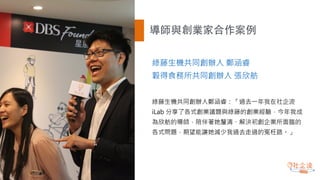 導師與創業家合作案例
綠藤生機共同創辦人 鄭涵睿
穀得食務所共同創辦人 張欣舫
綠藤生機共同創辦人鄭涵睿：「過去一年我在社企流
iLab 分享了各式創業議題與綠藤的創業經驗，今年我成
為欣舫的導師，陪伴著她釐清、解決初創企業所面臨的
各式問題，期望能讓她減少我過去走過的冤枉路。」
 