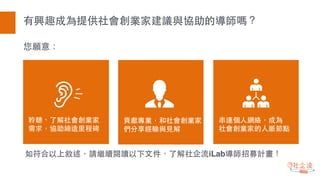有興趣成為提供社會創業家建議與協助的導師嗎？
您願意：
如符合以上敘述，請繼續閱讀以下⽂文件，了解社企流iLab導師招募計畫！
貢獻專業，和社會創業家
們分享經驗與⾒見解
串連個⼈人網絡，成為
社會創業家的⼈人脈節點
聆聽、了解社會創業家
需求，協助締造⾥里程碑
 
