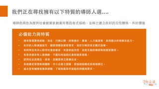 導師的⾓角⾊色為提供社會創業家創業所需的各式協助，並與之建⽴立良好的互信關係、共好價值
我們正在尋找擁有以下特質的導師⼈人選….
必備能⼒力與特質
• 擁有管理實務經驗，包含：⾏行銷公關、財務會計、募資、⼈人⼒力資源等，具問題分析與解決能⼒力。
• 良好的⼈人際溝通技巧，願意傾聽創業家需求，善於引導⽽而⾮非主觀式指導。
• 有時間且有決⼼心陪伴社會創業家，有意創造有效、⾼高度互動的導師與創業家關係。
• 有意串連⾃自有⼈人脈網絡，不藏私地協助社會創業家發展。
• 認同社企流理念、使命，並願意將之推廣出去。
• 具創業或管理新創團隊、中⼩小企業之經驗，曾協助組織成⻑⾧長與規模化。
• 過去曾有輔導創業家經驗，了解創業家所⾯面臨的問題與需求。
 