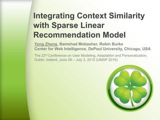 Integrating Context Similarity
with Sparse Linear
Recommendation Model
Yong Zheng, Bamshad Mobasher, Robin Burke
Center for Web Intelligence, DePaul University, Chicago, USA
The 23rd Conference on User Modeling, Adaptation and Personalization,
Dublin, Ireland, June 29 – July 3, 2015 (UMAP 2015)
 