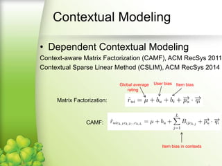 Contextual Modeling
• Dependent Contextual Modeling
Context-aware Matrix Factorization (CAMF), ACM RecSys 2011
Contextual Sparse Linear Method (CSLIM), ACM RecSys 2014
Global average
rating
User bias Item bias
Matrix Factorization:
CAMF:
Item bias in contexts
 