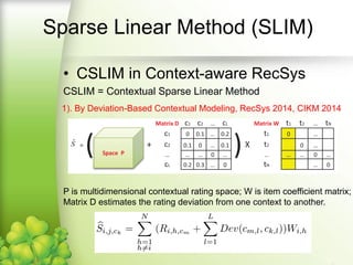 • CSLIM in Context-aware RecSys
P is multidimensional contextual rating space; W is item coefficient matrix;
Matrix D estimates the rating deviation from one context to another.
1). By Deviation-Based Contextual Modeling, RecSys 2014, CIKM 2014
Contextual SLIM (CSLIM)
 