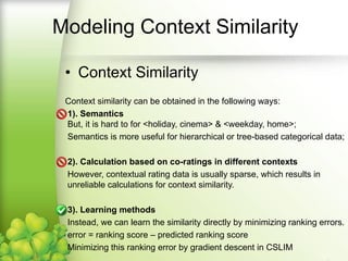 Modeling Context Similarity
• Context Similarity
Context similarity can be obtained in the following ways:
1). Semantics
But, it is hard to for <holiday, cinema> & <weekday, home>;
Semantics is more useful for hierarchical or tree-based categorical data;
2). Calculation based on co-ratings in different contexts
However, contextual rating data is usually sparse, which results in unreliable
calculations for context similarity.
3). Learning methods
Instead, we can learn the similarity directly by minimizing ranking errors.
error = ranking score – predicted ranking score
Minimizing this ranking error by gradient descent in CSLIM
 