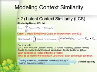 Modeling Context Similarity
• 2).Latent Context Similarity (LCS)
Similarity-Based CSLIM:
Latent Context Similarity (LCS) is an improvement over ICS.
For example: Ck = {Time = Weekend, Location = Home}; Cm = {Time = Weekday, Location = Office}
is: Similarity(Weekend, Weekday) × Similarity (Home, Office)
Each condition is represented by a vector;
What to be learnt: the weights in vectors for each contextual condition.
Training: <weekend, weekday> <weekday, holiday>
Testing: <weekend, holiday>
Context Sparsity
 