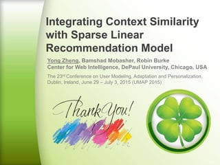 Integrating Context Similarity
with Sparse Linear
Recommendation Model
Yong Zheng, Bamshad Mobasher, Robin Burke
Center for Web Intelligence, DePaul University, Chicago, USA
The 23rd Conference on User Modeling, Adaptation and Personalization,
Dublin, Ireland, June 29 – July 3, 2015 (UMAP 2015)
 