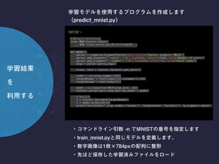 import numpy as np
# Network definition 
class MLP(chainer.Chain): 
… train_mnist.py …
def main(): 
parser = argparse.ArgumentParser(description='Chainer example: MNIST') 
parser.add_argument('--unit', '-u', type=int, default=1000, help='Number of units') 
parser.add_argument('--number', '-n', type=int, default=1, help='mnist index') 
args = parser.parse_args() 
 
train, test = chainer.datasets.get_mnist() 
 
index = min(args.number,9999) 
targetNumber = test[index][0].reshape(-1,784) 
targetAnswer = test[index][1] 
 
model = L.Classifier(MLP(args.unit, 10)) 
chainer.serializers.load_npz('linear.model', model) 
 
# Results 
x = chainer.Variable(targetNumber) 
v = model.predictor(x) 
print("mnistIndex:",args.number,"answer:", targetAnswer ,"predict:", np.argmax(v.data))
main()
13
 