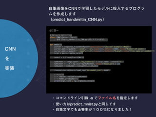 43
# Set up a neural network to train 
model = L.Classifier(CNN()) 
if args.gpu >= 0: 
chainer.cuda.get_device(args.gpu).use() # Make a specified GPU current 
model.to_gpu() # Copy the model to the GPU 
 
# Setup an optimizer 
optimizer = chainer.optimizers.Adam()  
optimizer.setup(model) 
 
 
# Load the MNIST dataset 
train, test = chainer.datasets.get_mnist(ndim=3) 
 
<— CNN
↑ MNIST CNN [ ]
python train_mnist_CNN.py -e 3
 