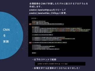 # Network definition 
class CNN(chainer.Chain): 
… Train_mnist_CNN.py …
def main(): 
parser = argparse.ArgumentParser(description='Chainer example: MNIST') 
parser.add_argument('--unit', '-u', type=int, default=1000, help='Number of units') 
parser.add_argument('--name', '-n', type=str, default="1.png", help='file name') 
args = parser.parse_args() 
 
model = L.Classifier(CNN()) 
 
myNumber = Image.open(args.name).convert("L") 
myNumber = 1.0 - np.asarray(myNumber, dtype="float32") / 255 
myNumber = myNumber.reshape((1,1,28,28)) 
 
chainer.serializers.load_npz('cnn.model', model) 
 
# Results 
x = chainer.Variable(myNumber) 
v = model.predictor(x) 
print(args.name , np.argmax(v.data))
main()
13
python predict_handwritten.py -n 2.jpg
 