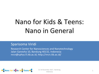 12-14 December 2017, Bandung,
Indonesia
1
Nano for Kids & Teens:
Nano in General
Sparisoma Viridi
Research Center for Nanosciences and Nanotechnology
Jalan Ganesha 10, Bandung 40132, Indonesia
nrcn@cphys.fi.itb.ac.id, http://nrcn.itb.ac.id/
 