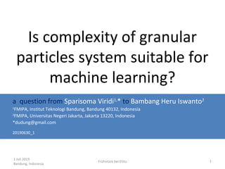 1 Juli 2019
Bandung, Indonesia
Frühstück bei Etitu 1
Is complexity of granular
particles system suitable for
machine learning?
a question from Sparisoma Viridi1,
* to Bambang Heru Iswanto2
1
FMIPA, Institut Teknologi Bandung, Bandung 40132, Indonesia
2
FMIPA, Universitas Negeri Jakarta, Jakarta 13220, Indonesia
*dudung@gmail.com
20190630_1
 