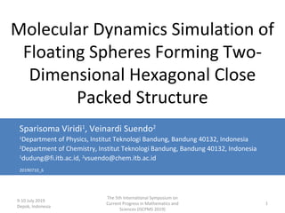 9-10 July 2019
Depok, Indonesia
The 5th International Symposium on
Current Progress in Mathematics and
Sciences (ISCPMS 2019)
1
Molecular Dynamics Simulation of
Floating Spheres Forming Two-
Dimensional Hexagonal Close
Packed Structure
Sparisoma Viridi1
, Veinardi Suendo2
1
Department of Physics, Institut Teknologi Bandung, Bandung 40132, Indonesia
2
Department of Chemistry, Institut Teknologi Bandung, Bandung 40132, Indonesia
1
dudung@fi.itb.ac.id, 2
vsuendo@chem.itb.ac.id
20190710_6
 